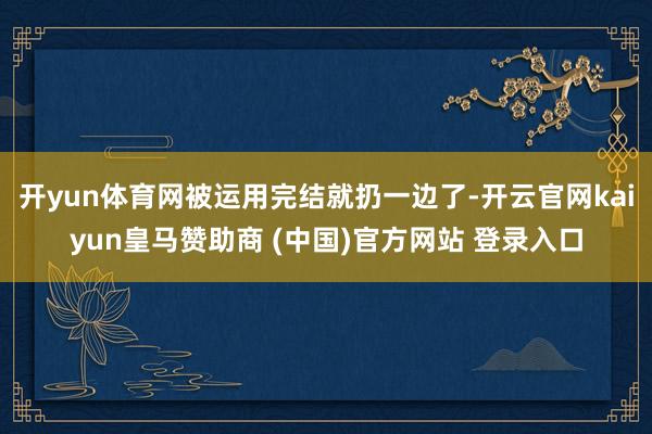 开yun体育网被运用完结就扔一边了-开云官网kaiyun皇马赞助商 (中国)官方网站 登录入口