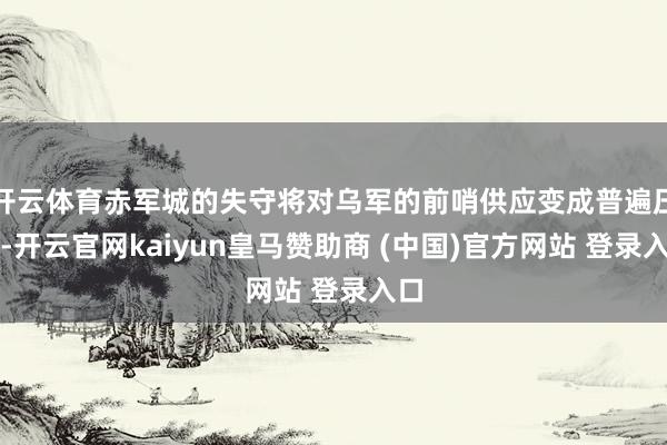 开云体育赤军城的失守将对乌军的前哨供应变成普遍压力-开云官网kaiyun皇马赞助商 (中国)官方网站 登录入口