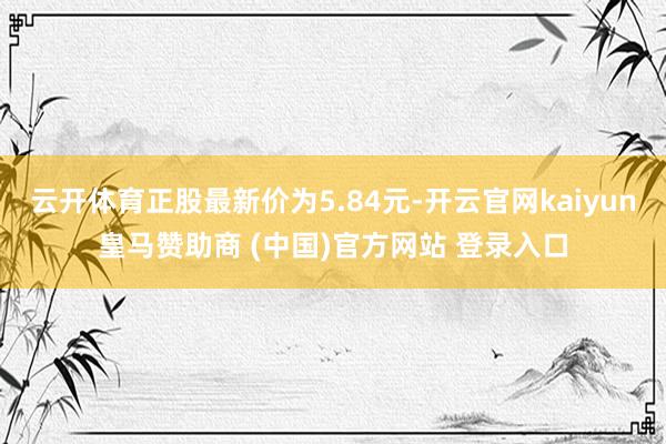 云开体育正股最新价为5.84元-开云官网kaiyun皇马赞助商 (中国)官方网站 登录入口