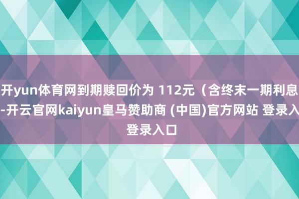 开yun体育网到期赎回价为 112元（含终末一期利息）-开云官网kaiyun皇马赞助商 (中国)官方网站 登录入口