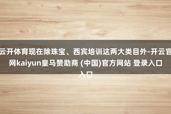 云开体育现在除珠宝、西宾培训这两大类目外-开云官网kaiyun皇马赞助商 (中国)官方网站 登录入口