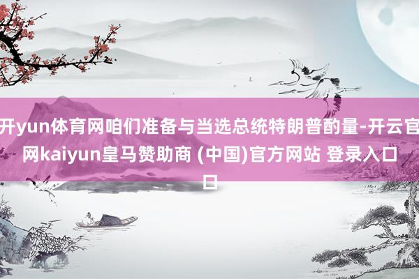 开yun体育网咱们准备与当选总统特朗普酌量-开云官网kaiyun皇马赞助商 (中国)官方网站 登录入口