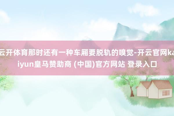 云开体育那时还有一种车厢要脱轨的嗅觉-开云官网kaiyun皇马赞助商 (中国)官方网站 登录入口