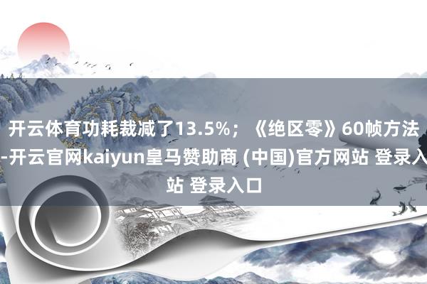 开云体育功耗裁减了13.5%；《绝区零》60帧方法下-开云官网kaiyun皇马赞助商 (中国)官方网站 登录入口