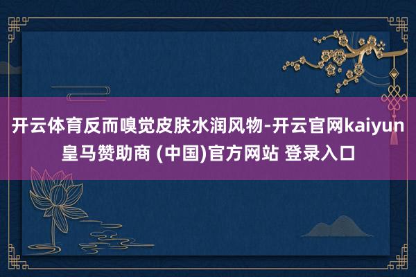 开云体育反而嗅觉皮肤水润风物-开云官网kaiyun皇马赞助商 (中国)官方网站 登录入口