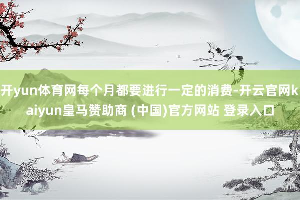 开yun体育网每个月都要进行一定的消费-开云官网kaiyun皇马赞助商 (中国)官方网站 登录入口
