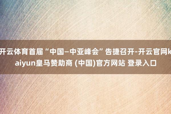 开云体育首届“中国—中亚峰会”告捷召开-开云官网kaiyun皇马赞助商 (中国)官方网站 登录入口