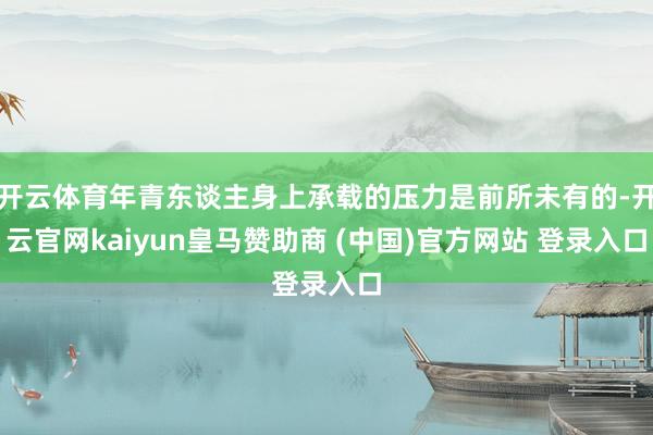 开云体育年青东谈主身上承载的压力是前所未有的-开云官网kaiyun皇马赞助商 (中国)官方网站 登录入口