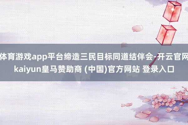 体育游戏app平台缔造三民目标同道结伴会-开云官网kaiyun皇马赞助商 (中国)官方网站 登录入口