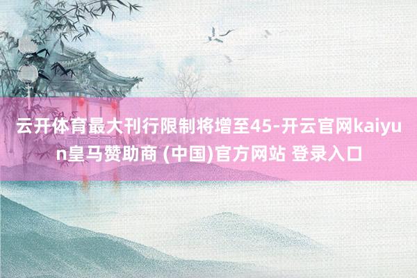 云开体育最大刊行限制将增至45-开云官网kaiyun皇马赞助商 (中国)官方网站 登录入口