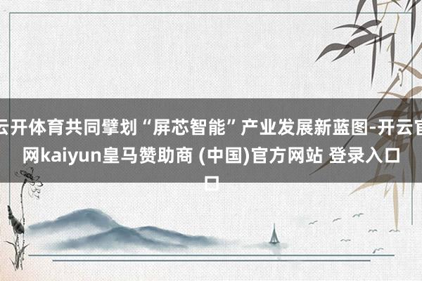 云开体育共同擘划“屏芯智能”产业发展新蓝图-开云官网kaiyun皇马赞助商 (中国)官方网站 登录入口