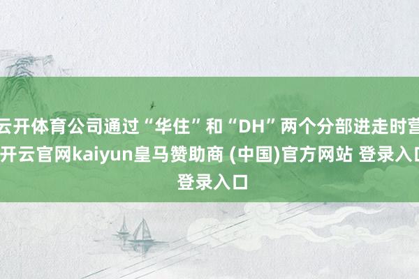 云开体育公司通过“华住”和“DH”两个分部进走时营-开云官网kaiyun皇马赞助商 (中国)官方网站 登录入口