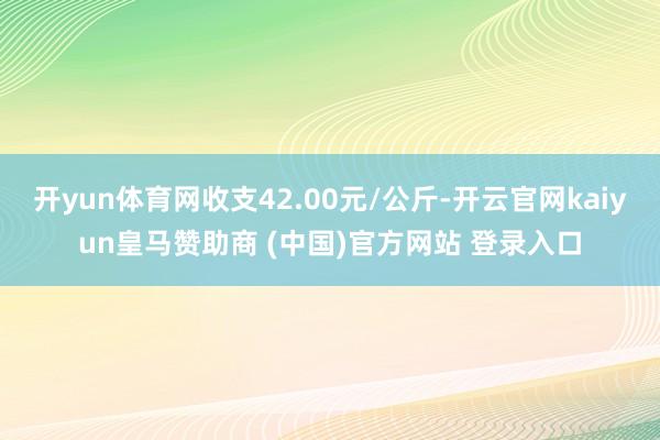 开yun体育网收支42.00元/公斤-开云官网kaiyun皇马赞助商 (中国)官方网站 登录入口