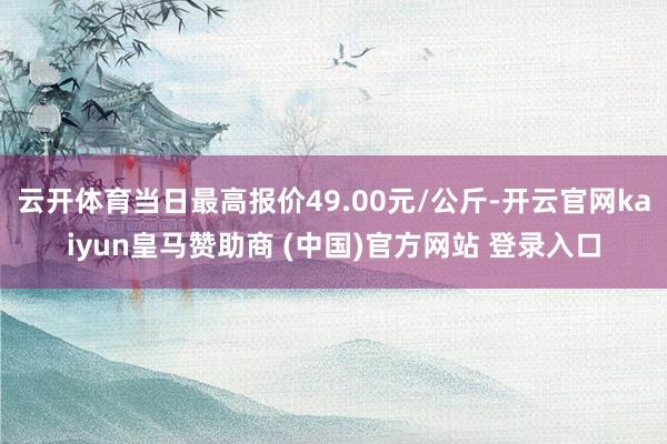 云开体育当日最高报价49.00元/公斤-开云官网kaiyun皇马赞助商 (中国)官方网站 登录入口