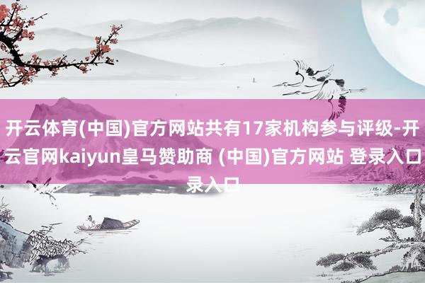 开云体育(中国)官方网站共有17家机构参与评级-开云官网kaiyun皇马赞助商 (中国)官方网站 登录入口