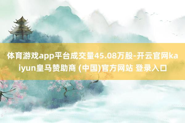 体育游戏app平台成交量45.08万股-开云官网kaiyun皇马赞助商 (中国)官方网站 登录入口