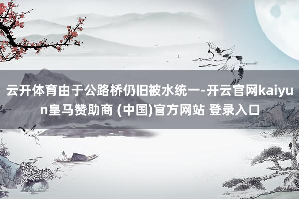 云开体育由于公路桥仍旧被水统一-开云官网kaiyun皇马赞助商 (中国)官方网站 登录入口