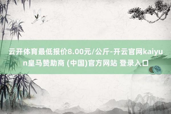 云开体育最低报价8.00元/公斤-开云官网kaiyun皇马赞助商 (中国)官方网站 登录入口