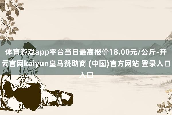 体育游戏app平台当日最高报价18.00元/公斤-开云官网kaiyun皇马赞助商 (中国)官方网站 登录入口