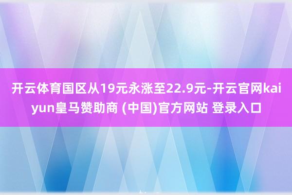 开云体育国区从19元永涨至22.9元-开云官网kaiyun皇马赞助商 (中国)官方网站 登录入口