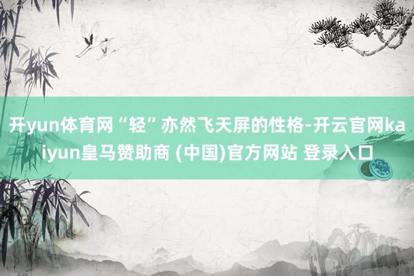 开yun体育网“轻”亦然飞天屏的性格-开云官网kaiyun皇马赞助商 (中国)官方网站 登录入口