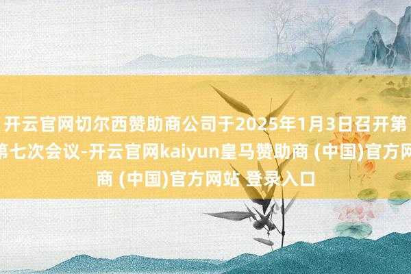 开云官网切尔西赞助商公司于2025年1月3日召开第四届董事会第七次会议-开云官网kaiyun皇马赞助商 (中国)官方网站 登录入口
