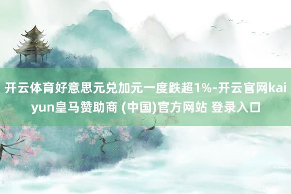 开云体育好意思元兑加元一度跌超1%-开云官网kaiyun皇马赞助商 (中国)官方网站 登录入口