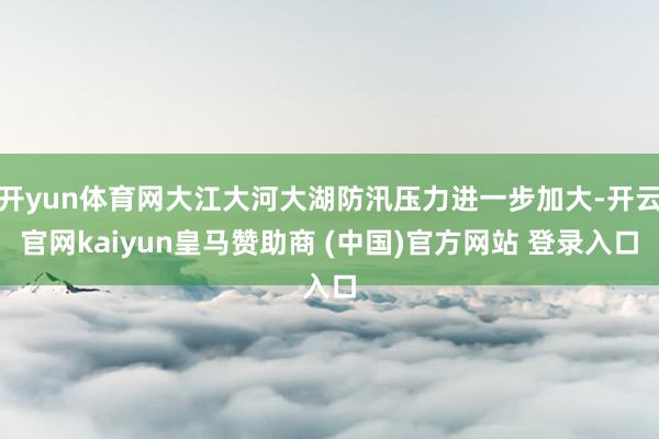 开yun体育网大江大河大湖防汛压力进一步加大-开云官网kaiyun皇马赞助商 (中国)官方网站 登录入口