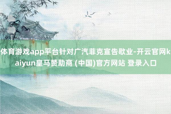 体育游戏app平台针对广汽菲克宣告歇业-开云官网kaiyun皇马赞助商 (中国)官方网站 登录入口