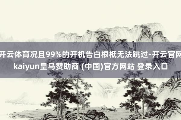 开云体育况且99%的开机告白根柢无法跳过-开云官网kaiyun皇马赞助商 (中国)官方网站 登录入口
