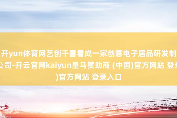 开yun体育网艺创千喜看成一家创意电子居品研发制造的公司-开云官网kaiyun皇马赞助商 (中国)官方网站 登录入口