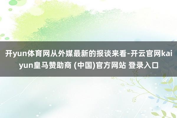 开yun体育网从外媒最新的报谈来看-开云官网kaiyun皇马赞助商 (中国)官方网站 登录入口