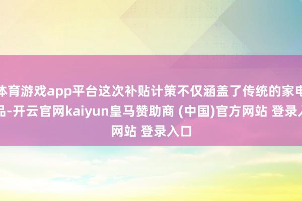 体育游戏app平台这次补贴计策不仅涵盖了传统的家电居品-开云官网kaiyun皇马赞助商 (中国)官方网站 登录入口