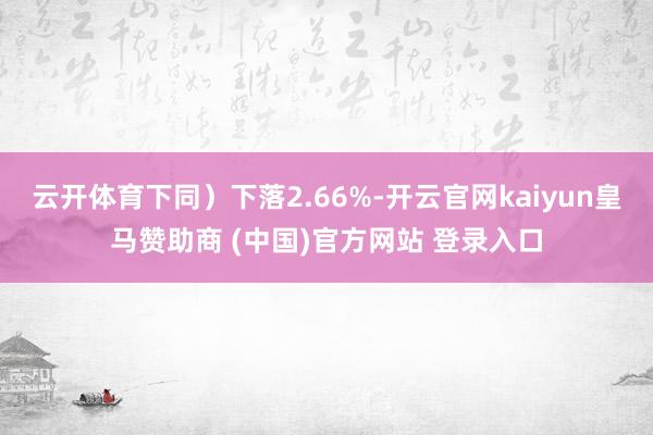 云开体育下同）下落2.66%-开云官网kaiyun皇马赞助商 (中国)官方网站 登录入口