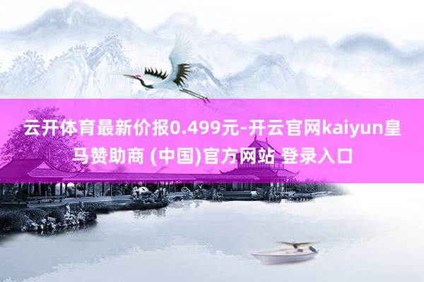 云开体育最新价报0.499元-开云官网kaiyun皇马赞助商 (中国)官方网站 登录入口