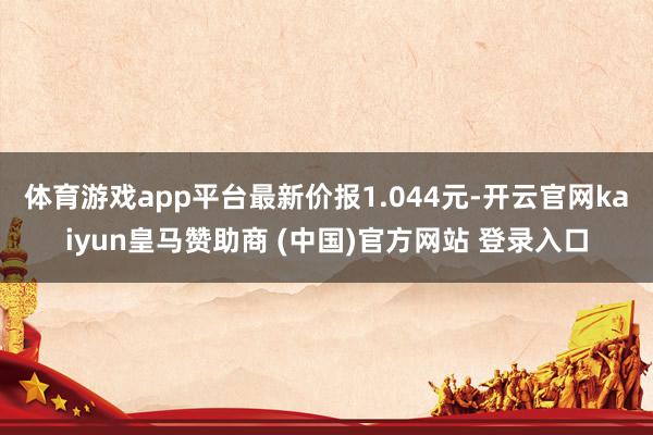 体育游戏app平台最新价报1.044元-开云官网kaiyun皇马赞助商 (中国)官方网站 登录入口