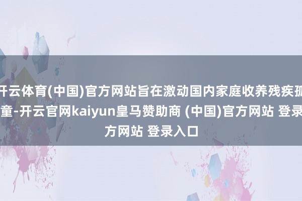 开云体育(中国)官方网站旨在激动国内家庭收养残疾孤弃儿童-开云官网kaiyun皇马赞助商 (中国)官方网站 登录入口