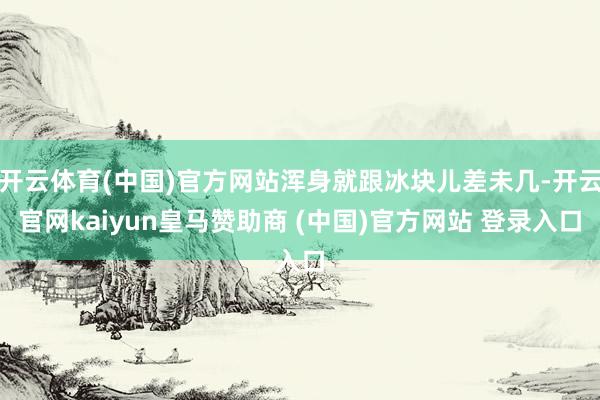 开云体育(中国)官方网站浑身就跟冰块儿差未几-开云官网kaiyun皇马赞助商 (中国)官方网站 登录入口