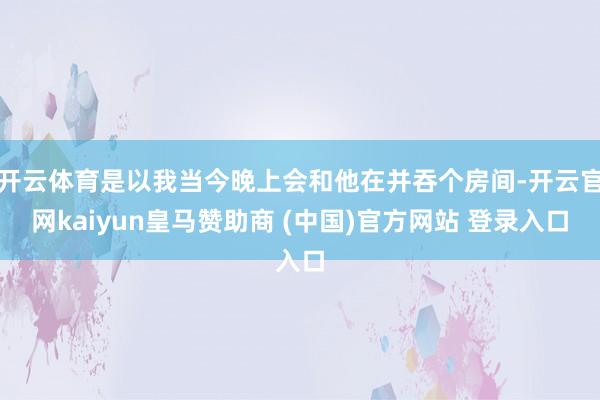 开云体育是以我当今晚上会和他在并吞个房间-开云官网kaiyun皇马赞助商 (中国)官方网站 登录入口