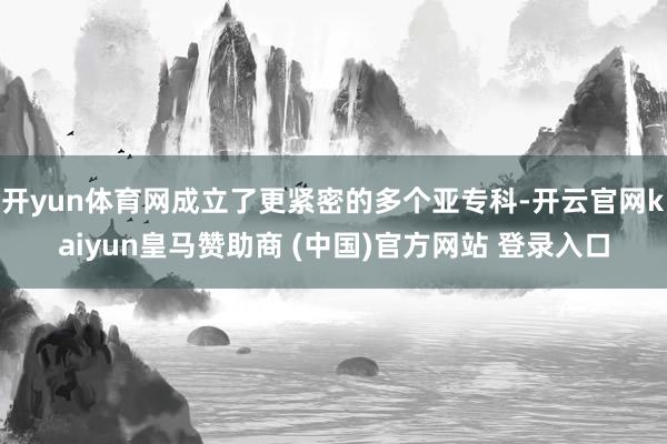 开yun体育网成立了更紧密的多个亚专科-开云官网kaiyun皇马赞助商 (中国)官方网站 登录入口