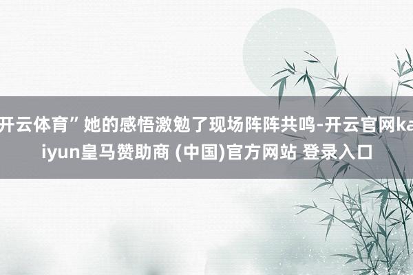 开云体育”她的感悟激勉了现场阵阵共鸣-开云官网kaiyun皇马赞助商 (中国)官方网站 登录入口