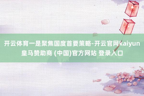 开云体育一是聚焦国度首要策略-开云官网kaiyun皇马赞助商 (中国)官方网站 登录入口