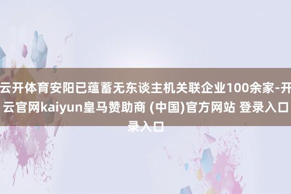 云开体育安阳已蕴蓄无东谈主机关联企业100余家-开云官网kaiyun皇马赞助商 (中国)官方网站 登录入口