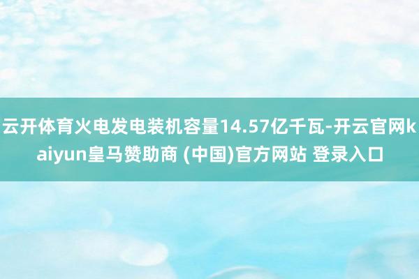 云开体育火电发电装机容量14.57亿千瓦-开云官网kaiyun皇马赞助商 (中国)官方网站 登录入口