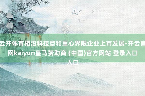 云开体育相沿科技型和重心界限企业上市发展-开云官网kaiyun皇马赞助商 (中国)官方网站 登录入口