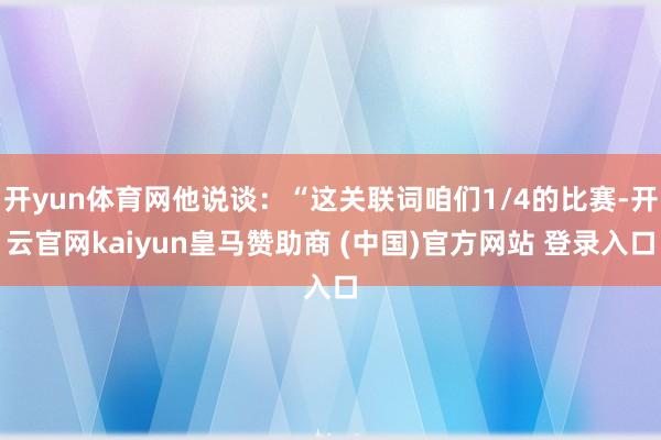 开yun体育网他说谈：“这关联词咱们1/4的比赛-开云官网kaiyun皇马赞助商 (中国)官方网站 登录入口