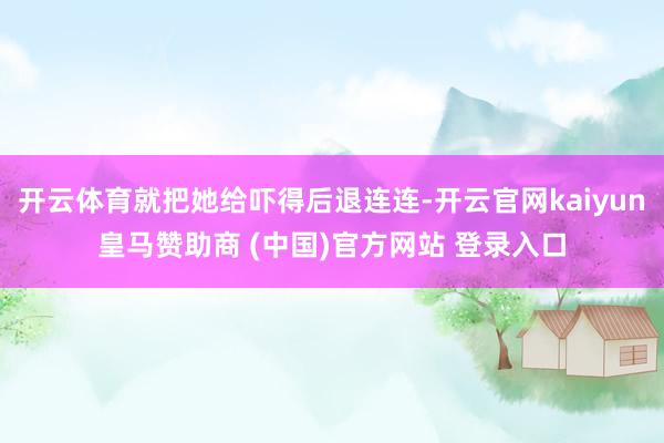 开云体育就把她给吓得后退连连-开云官网kaiyun皇马赞助商 (中国)官方网站 登录入口