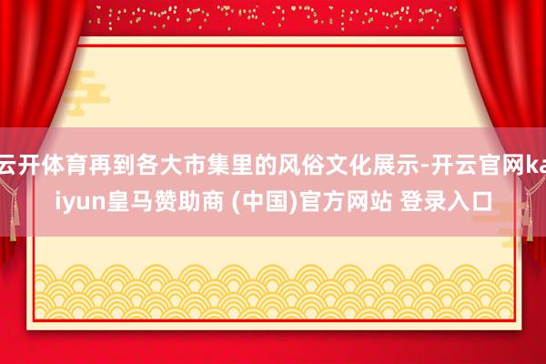 云开体育再到各大市集里的风俗文化展示-开云官网kaiyun皇马赞助商 (中国)官方网站 登录入口
