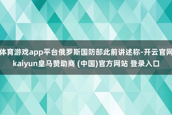 体育游戏app平台俄罗斯国防部此前讲述称-开云官网kaiyun皇马赞助商 (中国)官方网站 登录入口