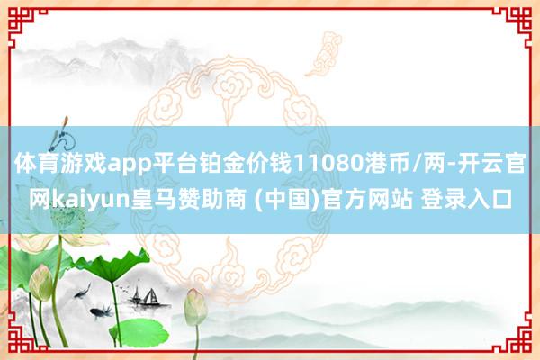 体育游戏app平台铂金价钱11080港币/两-开云官网kaiyun皇马赞助商 (中国)官方网站 登录入口